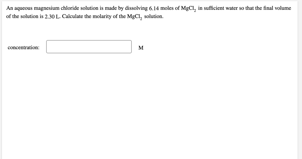 An aqueous magnesium chloride solution is made by dissolving 6.14 moles of MgCl, in sufficient water so that the final volume
of the solution is 2.30 L. Calculate the molarity of the MgCl, solution.
concentration:
M
