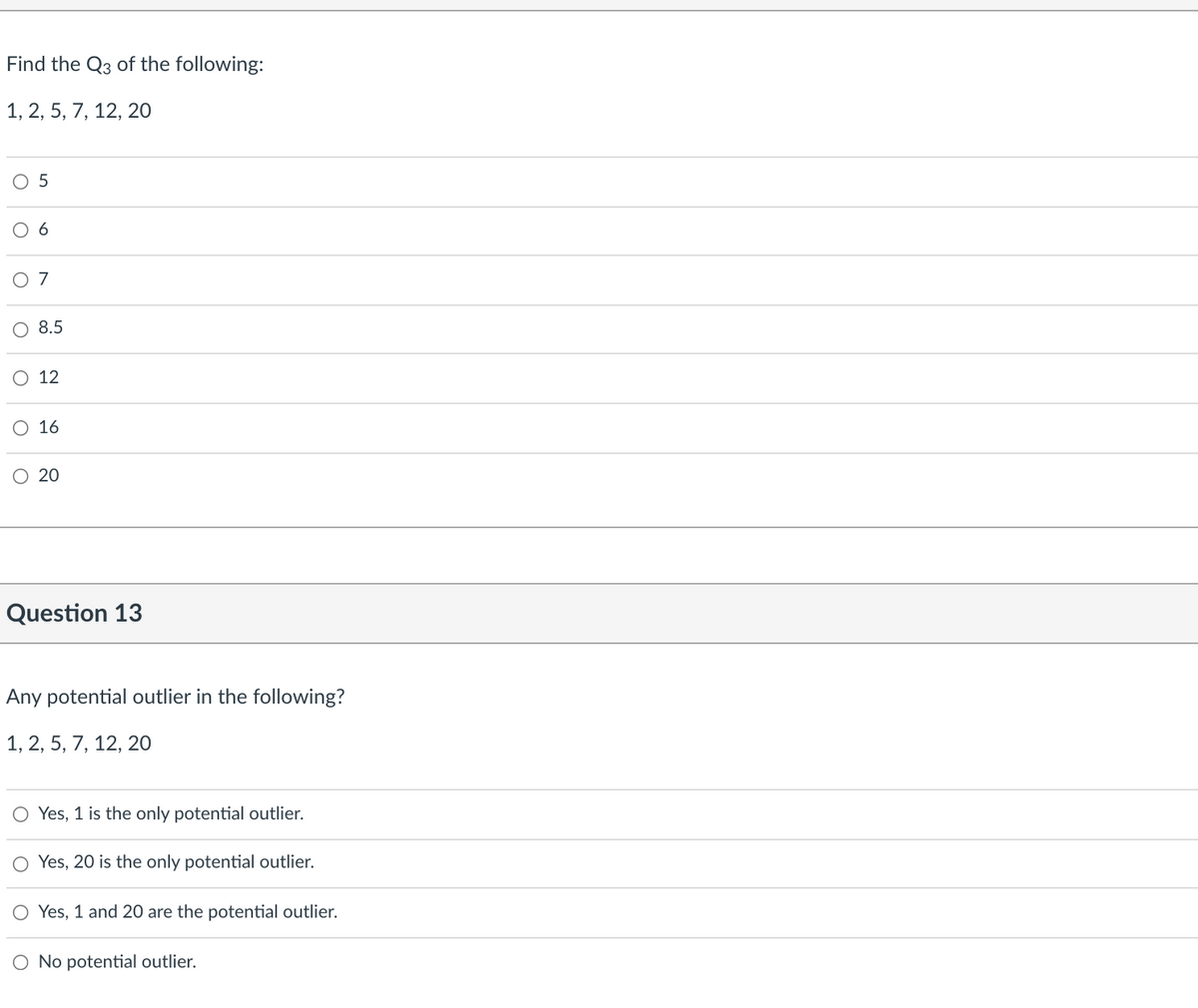 Find the Q3 of the following:
1, 2, 5, 7, 12, 20
6
O 7
8.5
O 12
O 16
O 20
Question 13
Any potential outlier in the following?
1, 2, 5, 7, 12, 20
O Yes, 1 is the only potential outlier.
O Yes, 20 is the only potential outlier.
O Yes, 1 and 20 are the potential outlier.
O No potential outlier.

