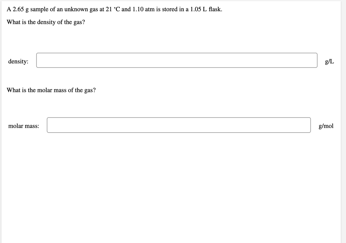 A 2.65 g sample of an unknown gas at 21 °C and 1.10 atm is stored in a 1.05 L flask.
What is the density of the gas?
density:
g/L
What is the molar mass of the gas?
molar mass:
g/mol
