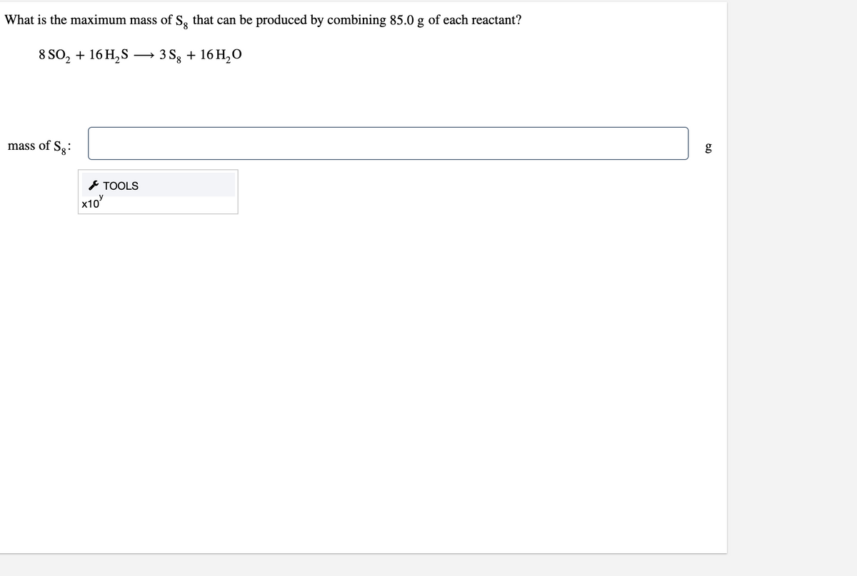 What is the maximum mass of S, that can be produced by combining 85.0 g of each reactant?
8,
8 SO, + 16 H,S
3 Sg + 16 H,0
mass of Sg:
g
F TOOLS
x10
