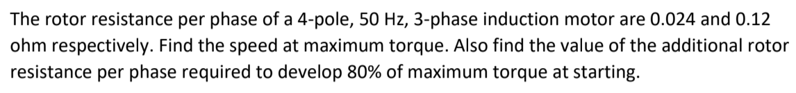 The rotor resistance per phase of a 4-pole, 50 Hz, 3-phase induction motor are 0.024 and 0.12
ohm respectively. Find the speed at maximum torque. Also find the value of the additional rotor
resistance per phase required to develop 80% of maximum torque at starting.
