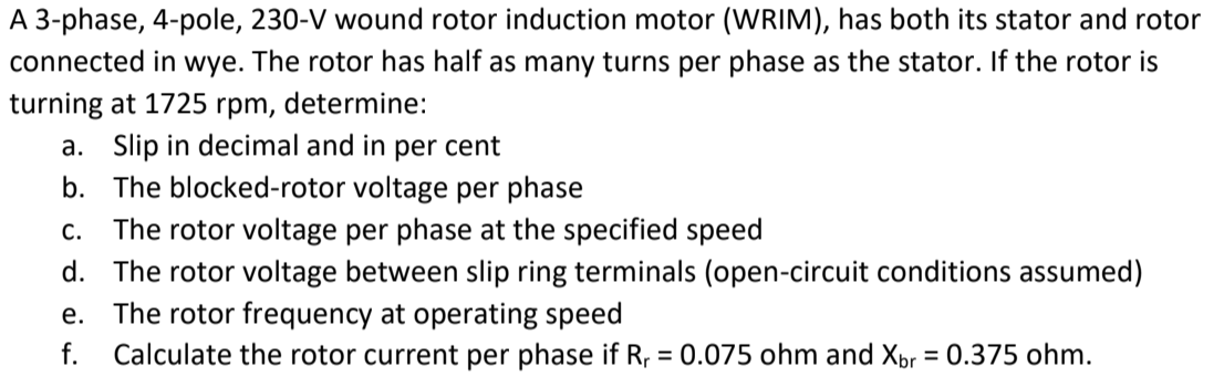 A 3-phase, 4-pole, 230-V wound rotor induction motor (WRIM), has both its stator and rotor
connected in wye. The rotor has half as many turns per phase as the stator. If the rotor is
turning at 1725
a. Slip in decimal and in per cent
rpm,
determine:
b. The blocked-rotor voltage per phase
The rotor voltage per phase at the specified speed
d. The rotor voltage between slip ring terminals (open-circuit conditions assumed)
The rotor frequency at operating speed
C.
е.
f.
Calculate the rotor current per phase if R, = 0.075 ohm and Xpr = 0.375 ohm.
