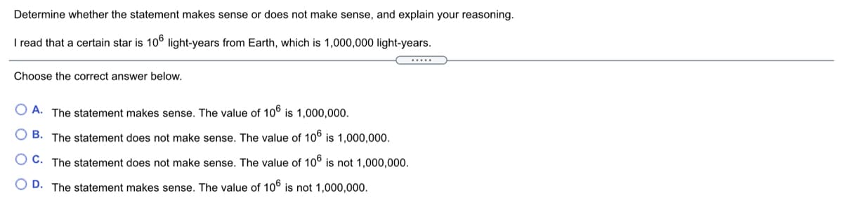 Determine whether the statement makes sense or does not make sense, and explain your reasoning.
I read that a certain star is 10° light-years from Earth, which is 1,000,000 light-years.
.....
Choose the correct answer below.
O A. The statement makes sense. The value of 10° is 1,000,000.
O B. The statement does not make sense. The value of 10° is 1,000,000.
O C. The statement does not make sense. The value of 10° is not 1,000,000.
O D. The statement makes sense. The value of 106 is not 1,000,000.
