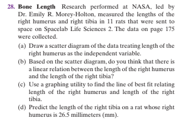 28. Bone Length Research performed at NASA, led by
Dr. Emily R. Morey-Holton, measured the lengths of the
right humerus and right tibia in 11 rats that were sent to
space on Spacelab Life Sciences 2. The data on page 175
were collected.
(a) Draw a scatter diagram of the data treating length of the
right humerus as the independent variable.
(b) Based on the scatter diagram, do you think that there is
a linear relation between the length of the right humerus
and the length of the right tibia?
(c) Use a graphing utility to find the line of best fit relating
length of the right humerus and length of the right
tibia.
(d) Predict the length of the right tibia on a rat whose right
humerus is 26.5 millimeters (mm).
