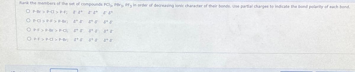 Rank the members of the set of compounds PCI3, PBR3, PF3 in order of decreasing ionic character of their bonds. Use partial charges to indicate the bond polarity of each bond.
O P-Br > P-Cl > P-F;
8 st
8 8t 8 st
O P-CI > P-F > P-Br3;
st & ot & st &
O P-F > P-Br > P-Cl; St 8 st & t s
O P-F > P-Cl > P-Br;
st s
st & st o
