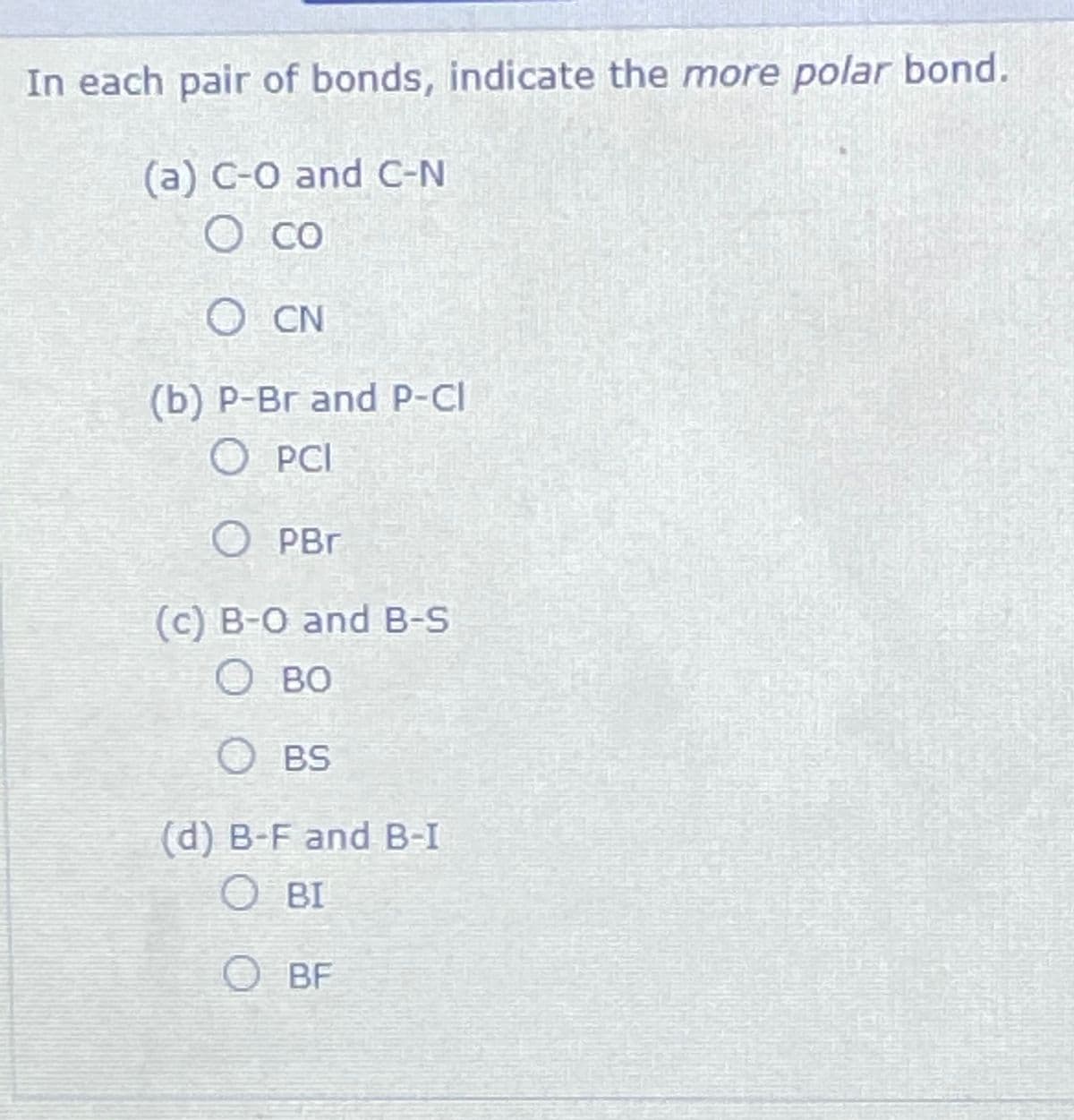 In each pair of bonds, indicate the more polar bond.
(a) C-O and C-N
O Co
O CN
(b) P-Br and P-Cl
O PCI
O PBr
(c) B-O and B-S
O BO
O BS
(d) B-F and B-I
OBI
O BF
