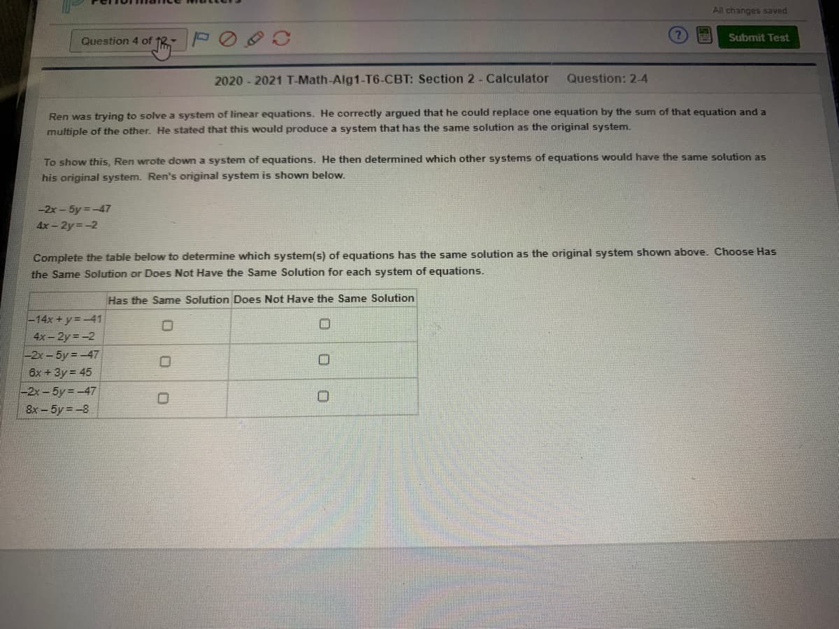 All changes saved
Submit Test
Question 4 of 12
2020 - 2021 T-Math-Alg1-T6-CBT: Section 2 - Calculator
Question: 2-4
Ren was trying to solve a system of linear equations. He correctly argued that he could replace one equation by the sum of that equation and a
multiple of the other. He stated that this would produce a system that has the same solution as the original system.
To show this, Ren wrote down a system of equations. He then determined which other systems of equations would have the same solution as
his original system. Ren's original system is shown below.
-2x- 5y -47
4x -2y=-2
Complete the table below to determine which system(s) of equations has the same solution as the original system shown above. Choose Has
the Same Solution or Does Not Have the Same Solution for each system of equations.
Has the Same Solution Does Not Have the Same Solution
-14x + y=-41
4x-2y = -2
-2x-5y=-47
6x + 3y = 45
-2x-5y =-47
8x- 5y = -8
