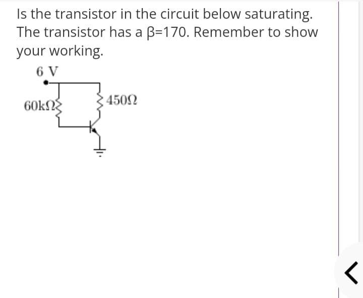 Is the transistor in the circuit below saturating.
The transistor has a B=170. Remember to show
your working.
6 V
4502
60kN
レ
