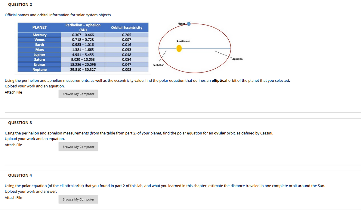 QUESTION 2
Official names and orbital information for solar system objects
Perihelion - Aphelion
Planet
PLANET
Orbital Eccentricity
(AU)
Mercury
0.307 - 0.466
0.205
Venus
0.718 - 0.728
0.007
Sun (Focus)
Earth
0.983 – 1.016
0.016
Mars
1.381 - 1.665
0.093
Jupiter
4.951 - 5.455
0.048
Saturn
9.020 - 10.053
0.054
Aphelion
Uranus
18.286 – 20.096
0.047
Perihelion
Neptune
29.810 - 30.327
0.008
Using the perihelion and aphelion measurements, as well as the eccentricity value, find the polar equation that defines an elliptical orbit of the planet that you selected.
Upload your work and an equation.
Attach File
Browse My Computer
QUESTION 3
Using the perihelion and aphelion measurements (from the table from part 2) of your planet, find the polar equation for an ovular orbit, as defined by Cassini.
Upload your work and an equation.
Attach File
Browse My Computer
QUESTION 4
Using the polar equation (of the elliptical orbit) that you found in part 2 of this lab, and what you learned in this chapter, estimate the distance traveled in one complete orbit around the Sun.
Upload your work and answer.
Attach File
Browse My Computer
