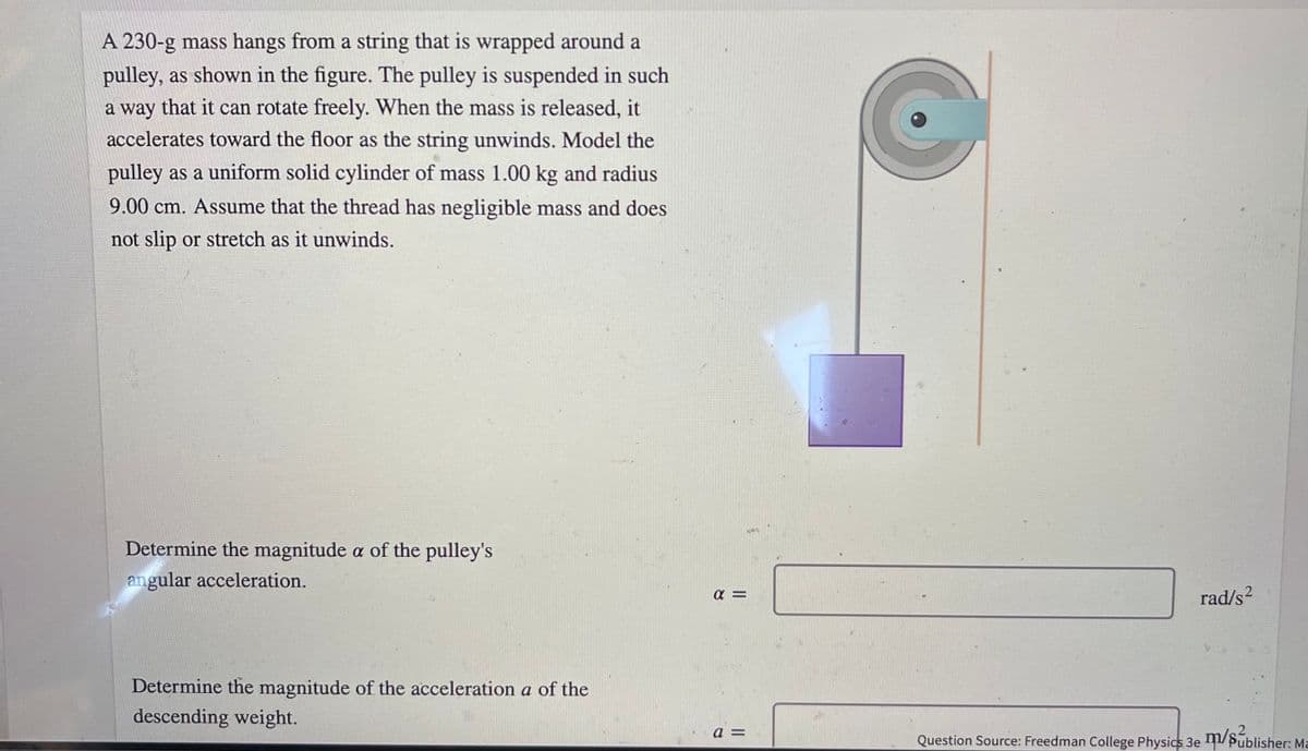 A 230-g mass hangs from a string that is wrapped around a
pulley, as shown in the figure. The pulley is suspended in such
a way that it can rotate freely. When the mass is released, it
accelerates toward the floor as the string unwinds. Model the
pulley as a uniform solid cylinder of mass 1.00 kg and radius
9.00 cm. Assume that the thread has negligible mass and does
not slip or stretch as it unwinds.
Determine the magnitude a of the pulley's
angular acceleration.
rad/s2
Determine the magnitude of the acceleration a of the
descending weight.
Question Source: Freedman College Physics 3e /
Publisher: Ma
