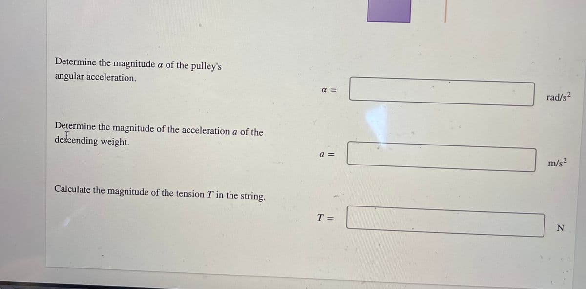 Determine the magnitude a of the pulley's
angular acceleration.
rad/s2
Determine the magnitude of the acceleration a of the
dešcending weight.
a =
m/s²
Calculate the magnitude of the tension T in the string.
T =
