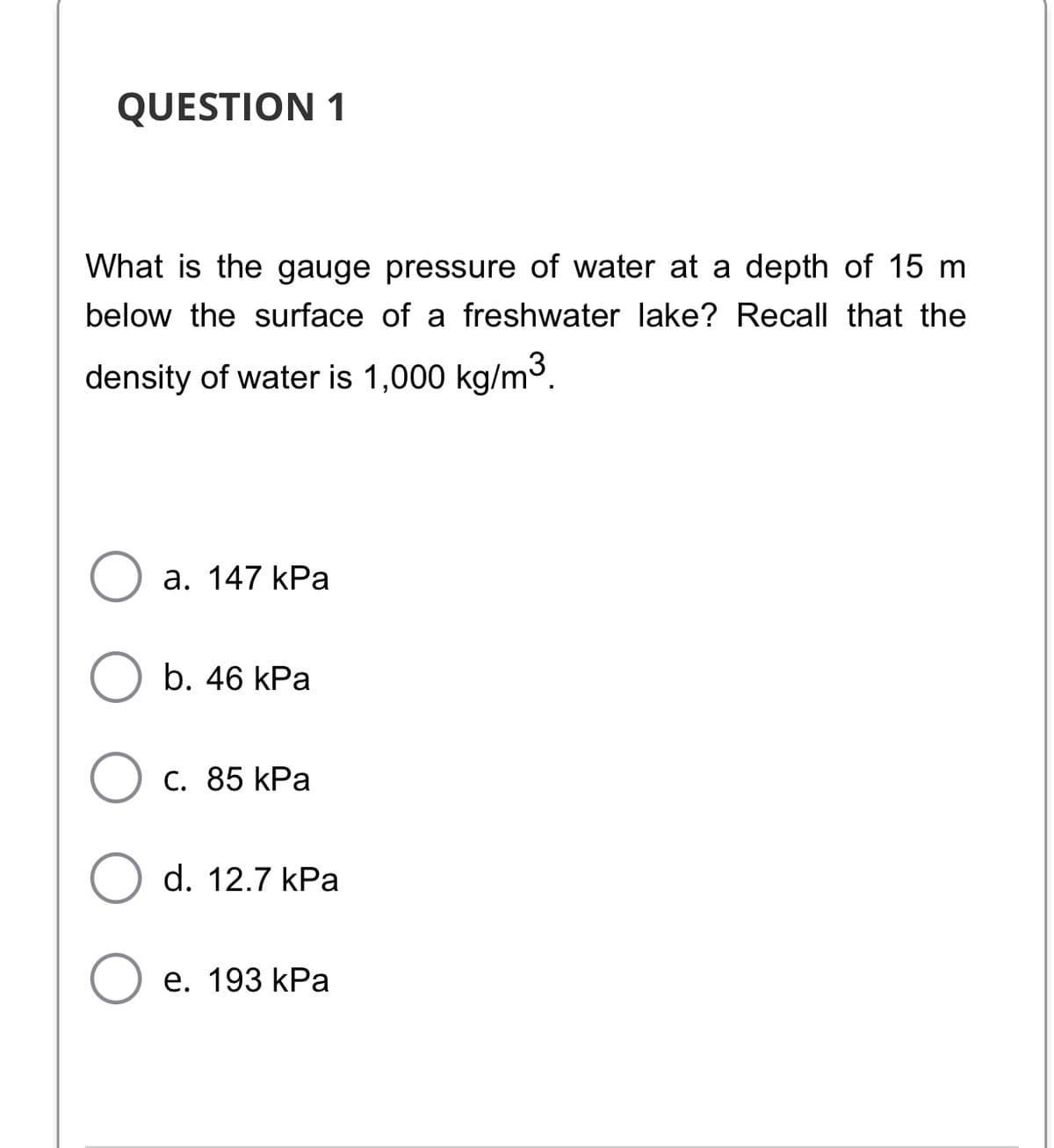 QUESTION 1
What is the gauge pressure of water at a depth of 15 m
below the surface of a freshwater lake? Recall that the
density of water is 1,000 kg/m.
а. 147 kРа
b. 46 kPa
С. 85 kРа
d. 12.7 kPa
е. 193 kPa
