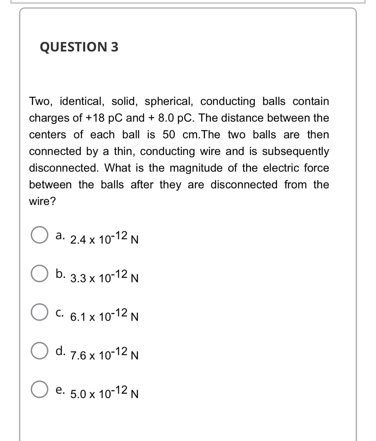 QUESTION 3
Two, identical, solid, spherical, conducting balls contain
charges of +18 pC and + 8.0 pC. The distance between the
centers of each ball is 50 cm.The two balls are then
connected by a thin, conducting wire and is subsequently
disconnected. What is the magnitude of the electric force
between the balls after they are disconnected from the
wire?
a. 2.4 x 10-12 N
b. 3.3 x 10-12 N
C. 6.1 x 10-12 N
С.
d.
7.6 x 10-12 N
e. 5.0 x 10-12 N
