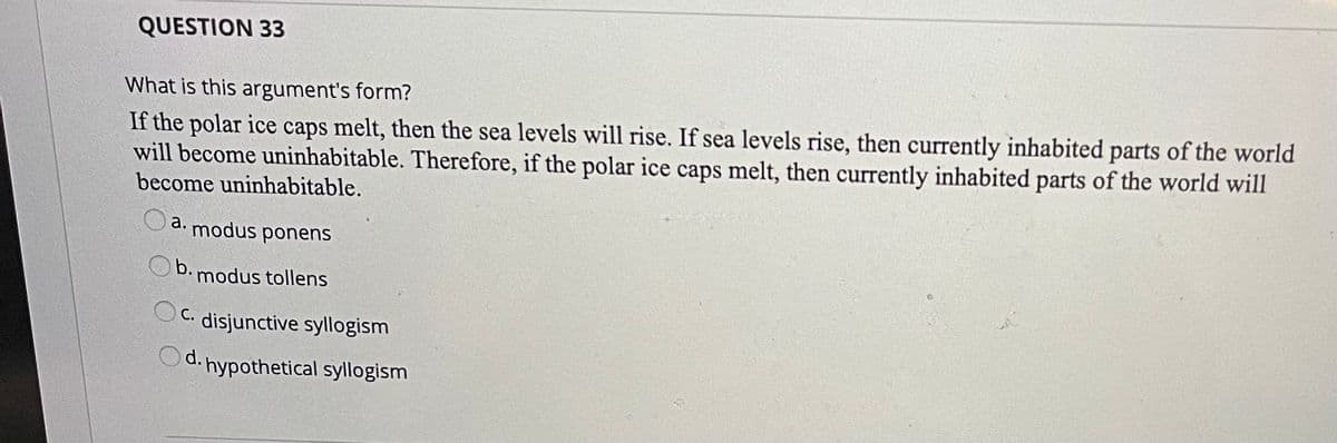 QUESTION 33
What is this argument's form?
If the polar ice caps melt, then the sea levels will rise. If sea levels rise, then currently inhabited parts of the world
will become uninhabitable. Therefore, if the polar ice caps melt, then currently inhabited parts of the world will
become uninhabitable.
a.
modus
ponens
b.
modus tollens
OC. disjunctive syllogism
d. hypothetical syllogism
