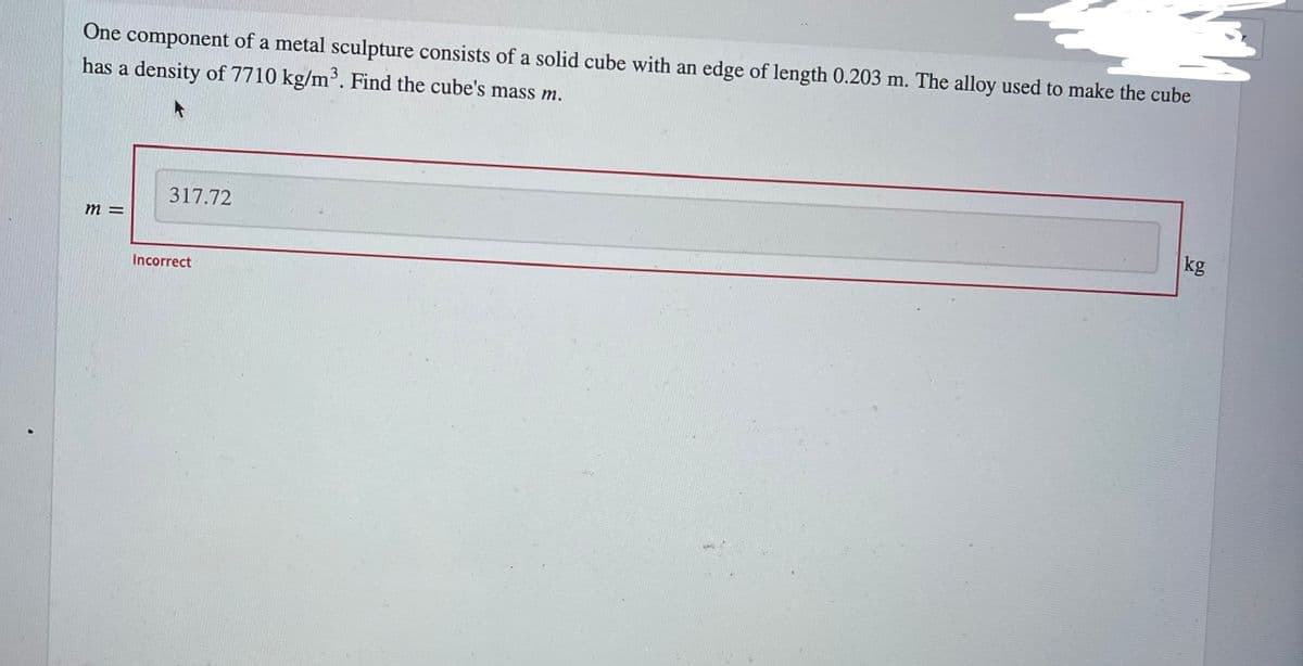 One component of a metal sculpture consists of a solid cube with an edge of length 0.203 m. The alloy used to make the cube
has a density of 7710 kg/m³. Find the cube's mass m.
317.72
kg
Incorrect
