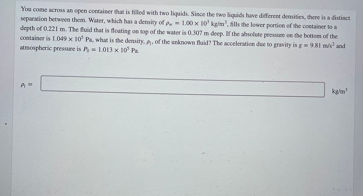 You come across an open container that is filled with two liquids. Since the two liquids have different densities, there is a distinct
separation between them. Water, which has a density of pw = 1.00 x 103 kg/m³, fills the lower portion of the container to a
depth of 0.221 m. The fluid that is floating on top of the water is 0.307 m deep. If the absolute pressure on the bottom of the
container is 1.049 × 10° Pa, what is the density, e1, of the unknown fluid? The acceleration due to gravity is g = 9.81 m/s² and
atmospheric pressure is Po = 1.013 x 10° Pa.
%3D
Pi =
kg/m³
