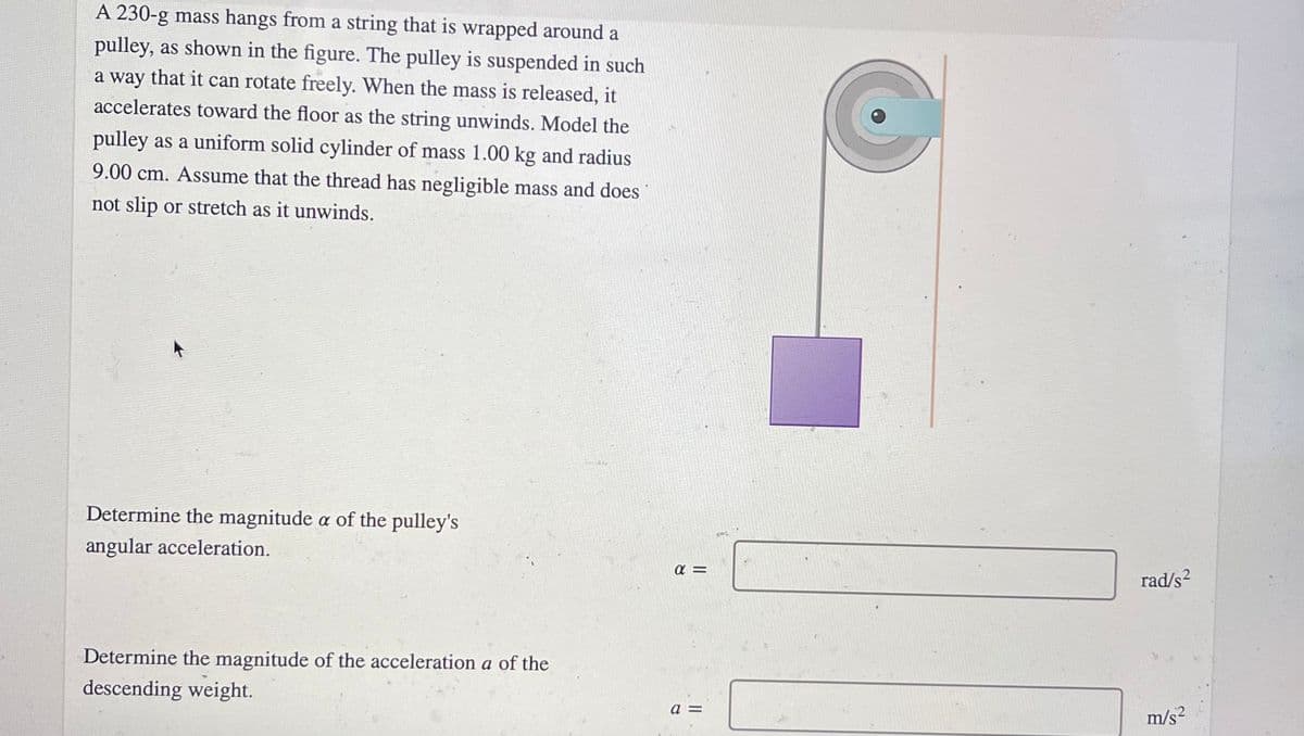A 230-g mass hangs from a string that is wrapped around a
pulley, as shown in the figure. The pulley is suspended in such
a way that it can rotate freely. When the mass is released, it
accelerates toward the floor as the string unwinds. Model the
pulley as a uniform solid cylinder of mass 1.00 kg and radius
9.00 cm. Assume that the thread has negligible mass and does
not slip or stretch as it unwinds.
Determine the magnitude a of the pulley's
angular acceleration.
rad/s²
.2
Determine the magnitude of the acceleration a of the
descending weight.
a =
m/s?
