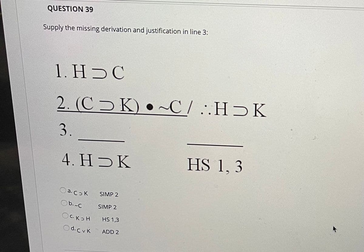 QUESTION 39
Supply the missing derivation and justification in line 3:
1. HƆC
2. (C K) • ~C/ ..HƆK
3.
4. H K
HS 1, 3
O a. co K
SIMP 2
Ob. -C
SIMP 2
OC. Kɔ H
HS 1,3
Od.CvK
ADD 2
