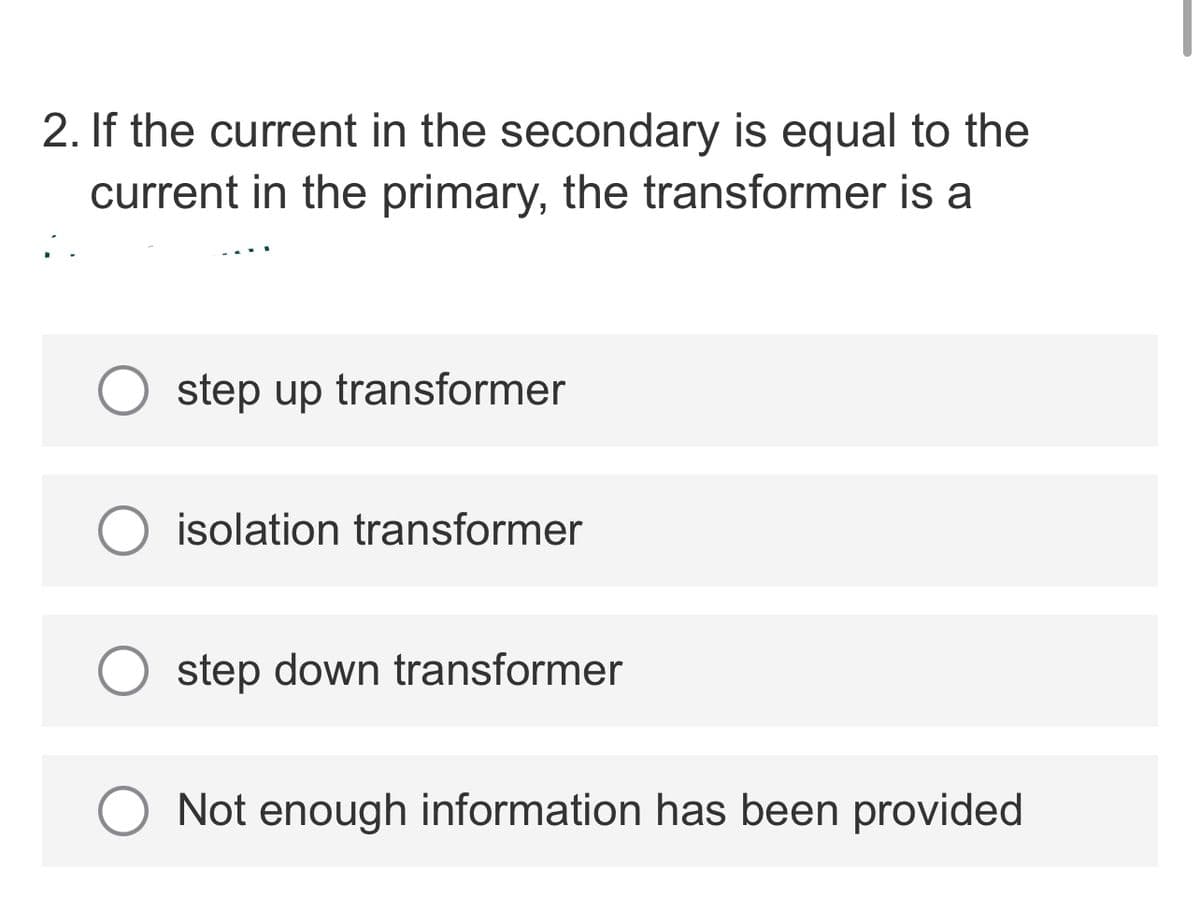 2. If the current in the secondary is equal to the
current in the primary, the transformer is a
step up transformer
isolation transformer
step down transformer
Not enough information has been provided
