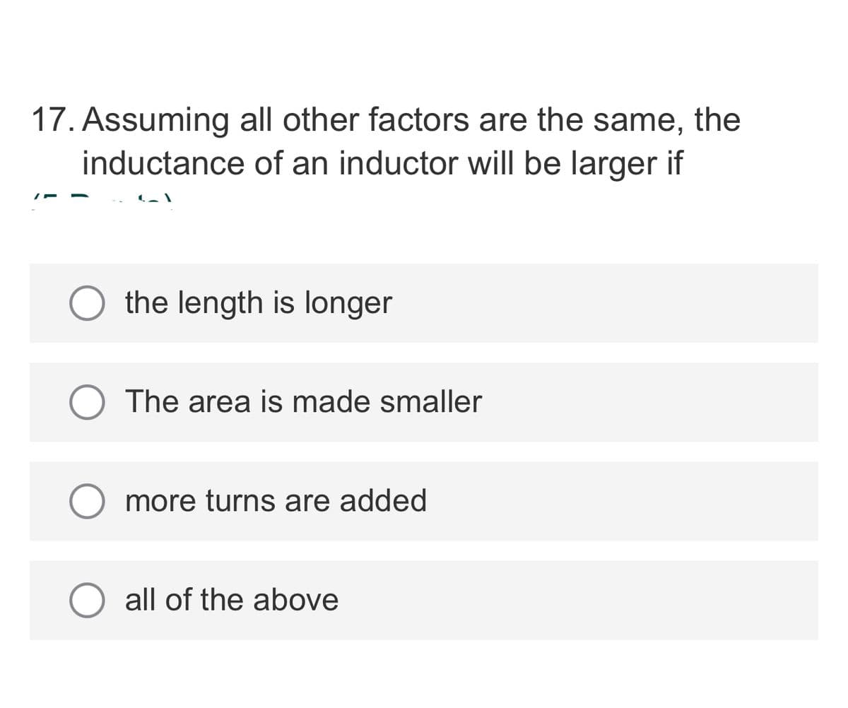 17. Assuming all other factors are the same, the
inductance of an inductor will be larger if
the length is longer
The area is made smaller
O more turns are added
all of the above
