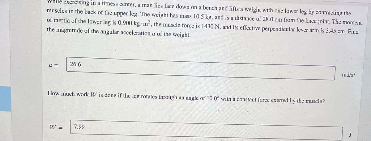 While exercising in a fitness center, a man lies face down on a bench and lifts a weight with one lower leg by contracting the
muscles in the back of the upper leg. The weight has mass 10.5 kg, and is a distance of 28.0 cm from the knee joint. The moment
of inertia of the lower leg is 0.900 kg m², the muscle force is 1430 N, and its effective perpendicular lever arm is 3.45 cm. Find
the magnitude of the angular acceleration a of the weight.
26.6
rad/s2
How much work W is done if the leg rotates through an angle of 10.0° with a constant force exerted by the muscle?
W :
7.99
J
