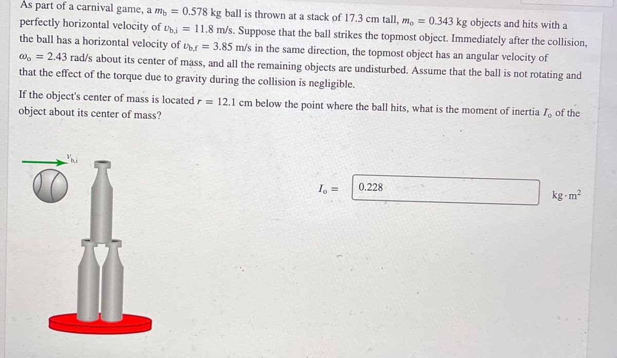 As part of a carnival game, a mp
0.578 kg ball is thrown at a stack of 17.3 cm tall,
0.343 kg objects and hits with a
= 11.8 m/s. Suppose that the ball strikes the topmost object. Immediately after the collision,
m.
perfectly horizontal velocity of vp.i
the ball has a horizontal velocity of Ub.f = 3.85 m/s in the same direction, the topmost object has an angular velocity of
@. = 2.43 rad/s about its center of mass, and all the remaining objects are undisturbed. Assume that the ball is not rotating and
that the effect of the torque due to gravity during the collision is negligible.
If the object's center of mass is located r = 12.1 cm below the point where the ball hits, what is the moment of inertia I, of the
object about its center of mass?
b,i
I, =
0.228
kg-m2
