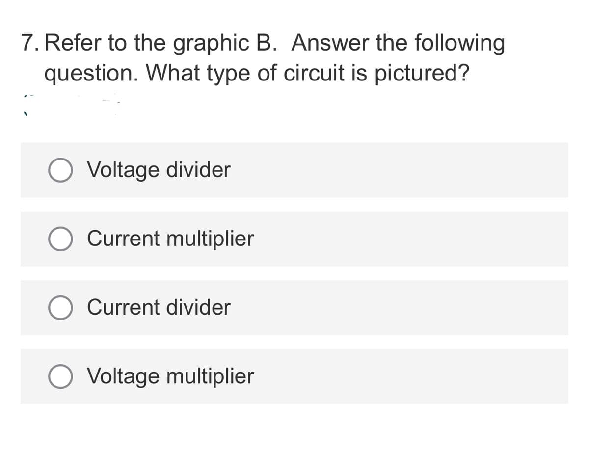 7. Refer to the graphic B. Answer the following
question. What type of circuit is pictured?
Voltage divider
O Current multiplier
Current divider
Voltage multiplier
