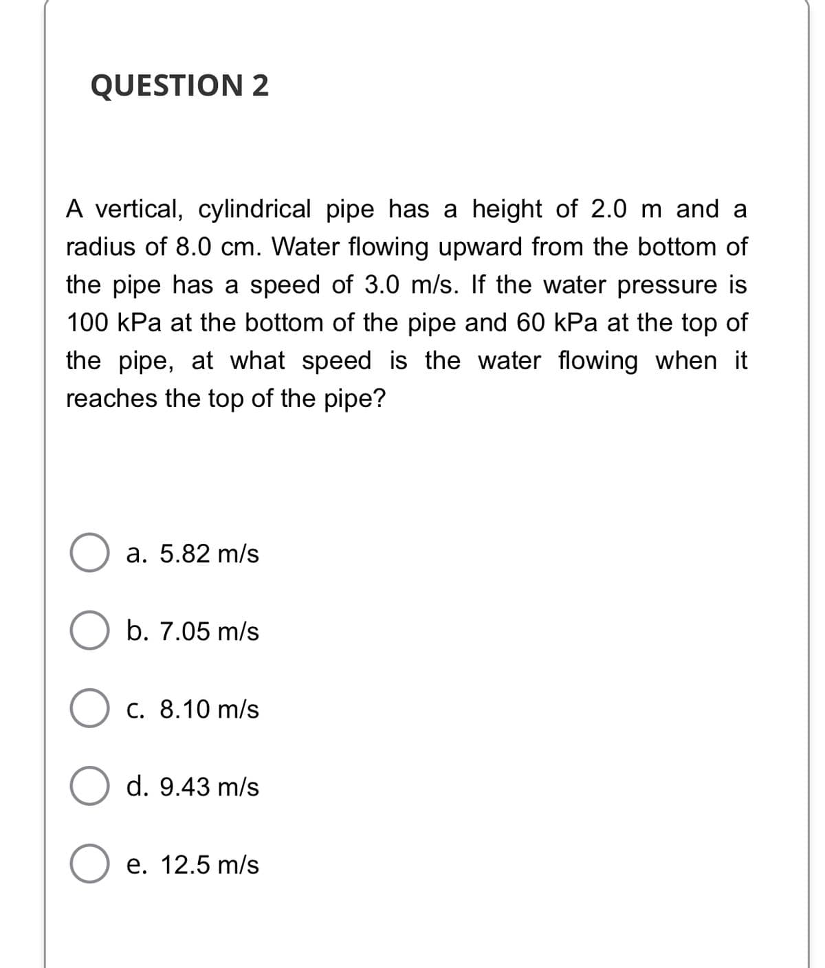 QUESTION 2
A vertical, cylindrical pipe has a height of 2.0 m and a
radius of 8.0 cm. Water flowing upward from the bottom of
the pipe has a speed of 3.0 m/s. If the water pressure is
100 kPa at the bottom of the pipe and 60 kPa at the top of
the pipe, at what speed is the water flowing when it
reaches the top of the pipe?
a. 5.82 m/s
b. 7.05 m/s
C. 8.10 m/s
d. 9.43 m/s
e. 12.5 m/s
