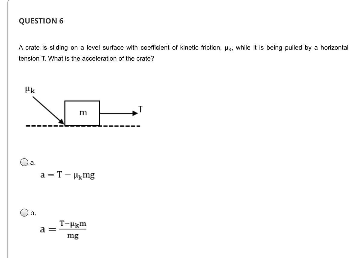 QUESTION 6
A crate is sliding on a level surface with coefficient of kinetic friction, pk, while it is being pulled by a horizontal
tension T. What is the acceleration of the crate?
Hk
m
O a.
a = T – Hgmg
Ob.
T-Hkm
a =
mg
