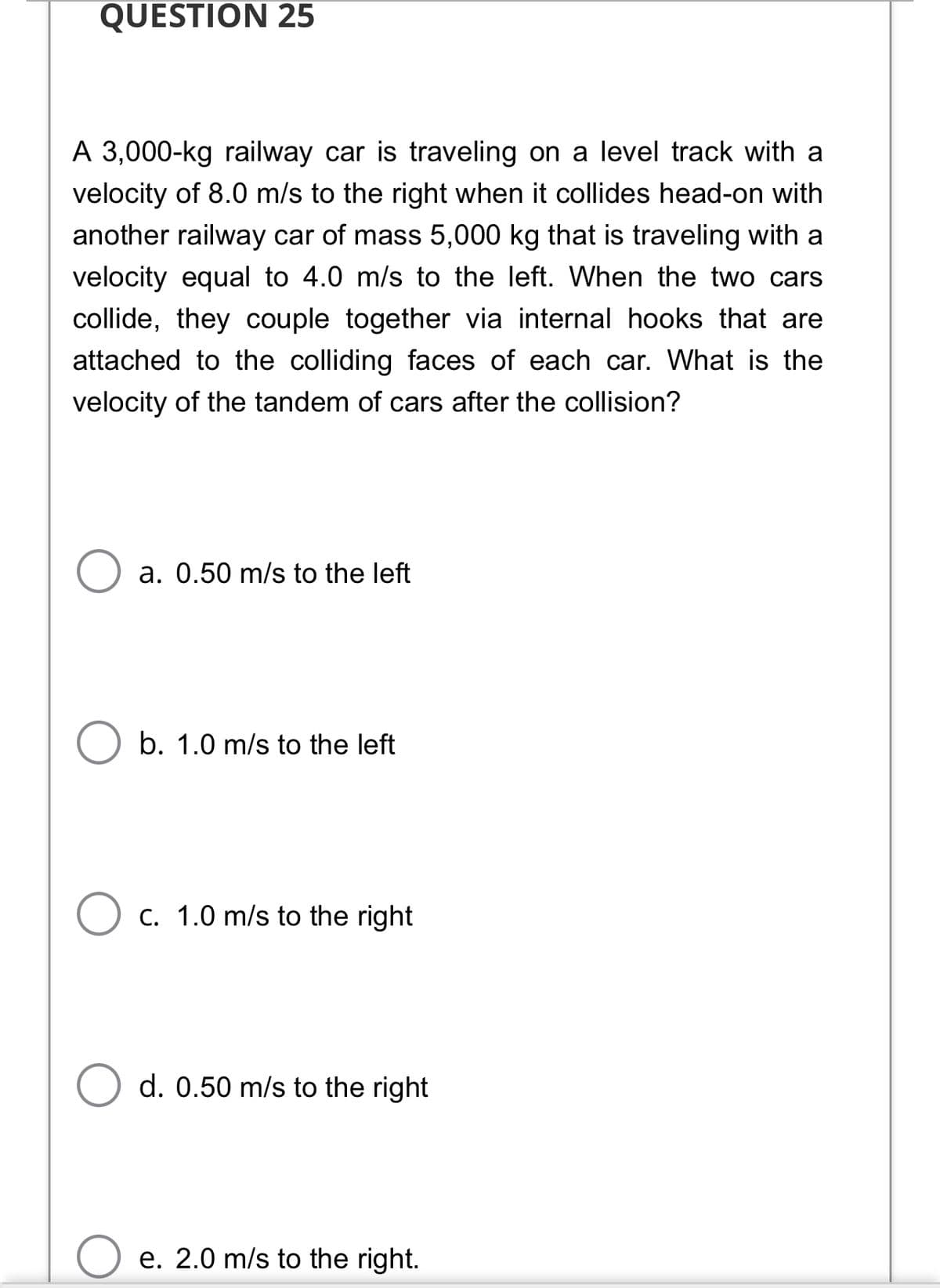 QUESTION 25
A 3,000-kg railway car is traveling on a level track with a
velocity of 8.0 m/s to the right when it collides head-on with
another railway car of mass 5,000 kg that is traveling with a
velocity equal to 4.0 m/s to the left. When the two cars
collide, they couple together via internal hooks that are
attached to the colliding faces of each car. What is the
velocity of the tandem of cars after the collision?
a. 0.50 m/s to the left
b. 1.0 m/s to the left
O c. 1.0 m/s to the right
d. 0.50 m/s to the right
e. 2.0 m/s to the right.
