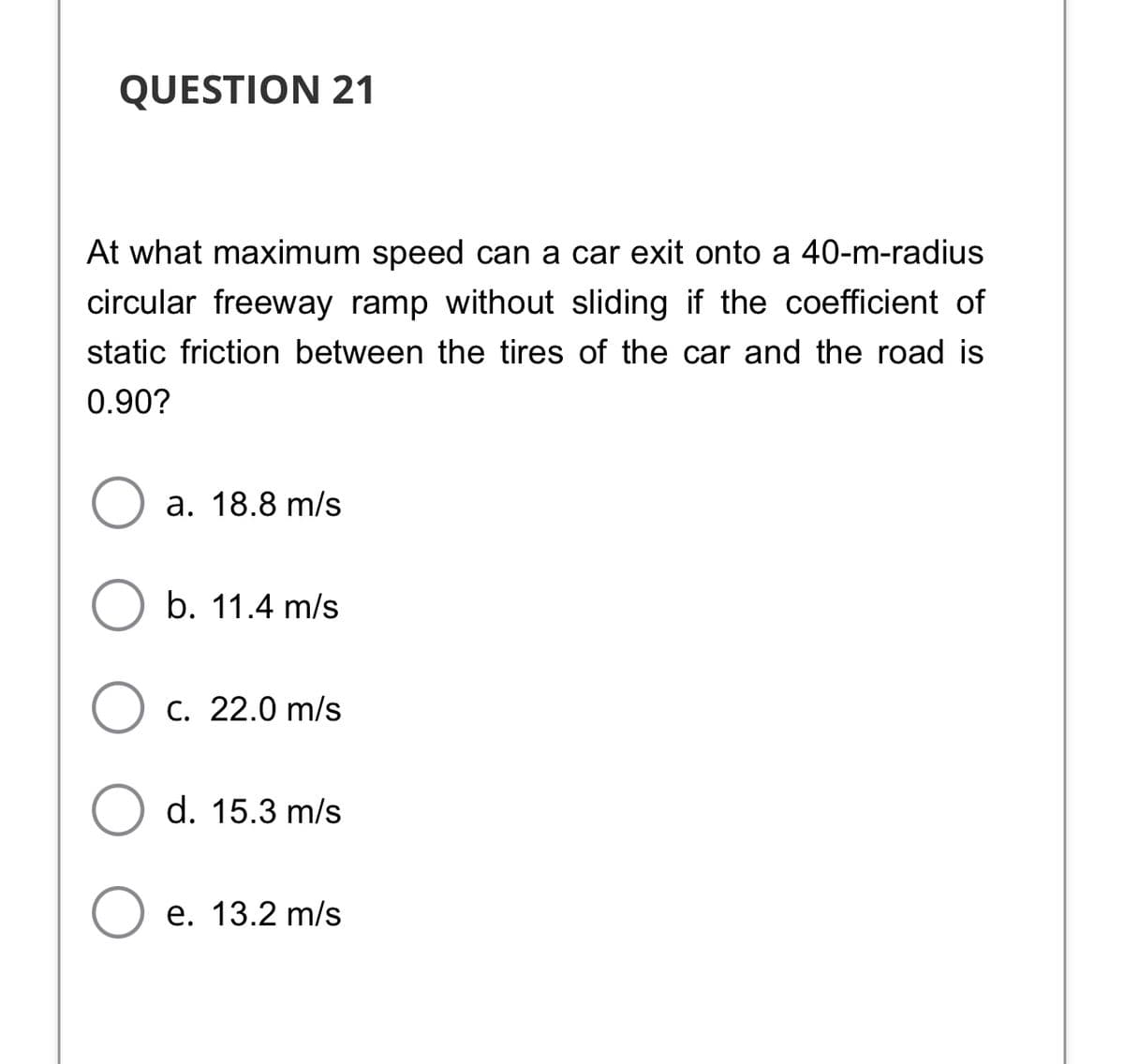 QUESTION 21
At what maximum speed can a car exit onto a 40-m-radius
circular freeway ramp without sliding if the coefficient of
static friction between the tires of the car and the road is
0.90?
а. 18.8 m/s
b. 11.4 m/s
O c. 22.0 m/s
d. 15.3 m/s
е. 13.2 m/s
