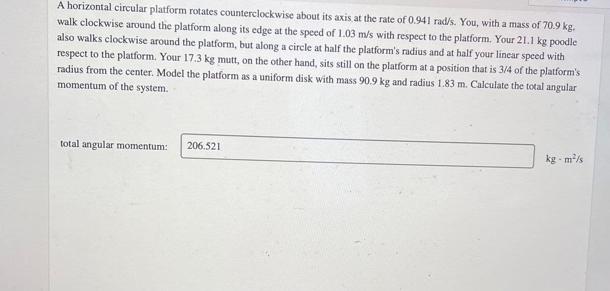 A horizontal circular platform rotates counterclockwise about its axis at the rate of 0.941 rad/s. You, with a mass of 70.9 kg,
walk clockwise around the platform along its edge at the speed of 1.03 m/s with respect to the platform. Your 21.1 kg poodle
also walks clockwise around the platform, but along a circle at half the platform's radius and at half your linear speed with
respect to the platform. Your 17.3 kg mutt, on the other hand, sits still on the platform at a position that is 3/4 of the platform's
radius from the center. Model the platform as a uniform disk with mass 90.9 kg and radius 1.83 m. Calculate the total angular
momentum of the system.
total angular momentum:
206.521
kg · m²/s
