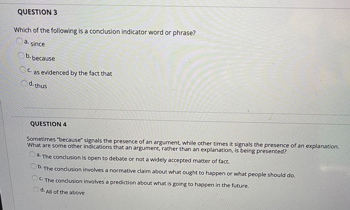 QUESTION 3
Which of the following is a conclusion indicator word or phrase?
Oa. since
b. because
C. as evidenced by the fact that
d. thus
QUESTION 4
Sometimes "because" signals the presence of an argument, while other times it signals the presence of an explanation.
What are some other indications that an argument, rather than an explanation, is being presented?
a. The conclusion is open to debate or not a widely accepted matter of fact.
b. The conclusion involves a normative claim about what ought to happen or what people should do.
C. The conclusion involves a prediction about what is going to happen in the future.
Od. All of the above
