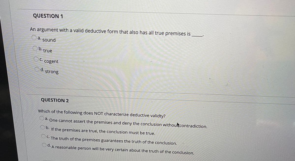 QUESTION 1
An argument with a valid deductive form that also has all true premises is
a. sound
b.true
C.
cogent
d. strong
QUESTION 2
Which of the following does NOT characterize deductive validty?
a. One cannot assert the premises and deny the conclusion withoucontradiction.
b.
D. If the premises are true, the conclusion must be true.
C. The truth of the premises guarantees the truth of the conclusion.
d. A reasonable person will be very certain about the truth of the conclusion.
