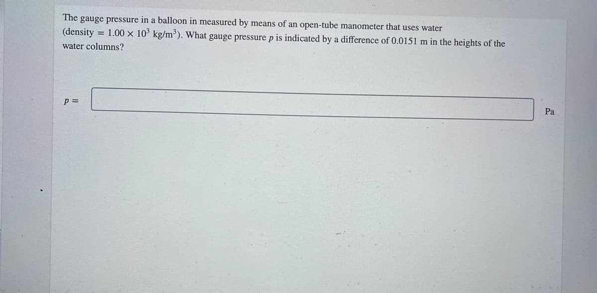 The
gauge pressure in a balloon in measured by means of an open-tube manometer that uses water
(density
= 1.00 x 10° kg/m'). What gauge pressure p is indicated by a difference of 0.0151 m in the heights of the
water columns?
Pa
