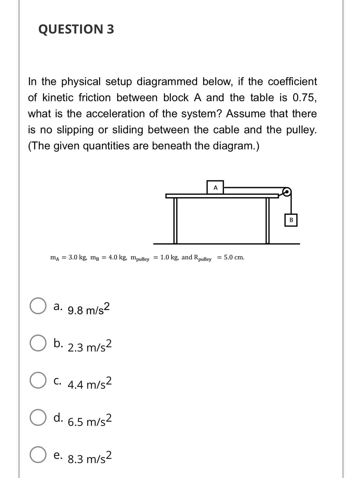 QUESTION 3
In the physical setup diagrammed below, if the coefficient
of kinetic friction between block A and the table is 0.75,
what is the acceleration of the system? Assume that there
is no slipping or sliding between the cable and the pulley.
(The given quantities are beneath the diagram.)
A
В
ma = 3.0 kg, mg = 4.0 kg, mpulley = 1.0 kg, and Rpulley
= 5.0 cm.
a. 9.8 m/s2
b.
2.3 m/s2
C. 4.4 m/s2
d. 6.5 m/s2
e. 8.3 m/s?
