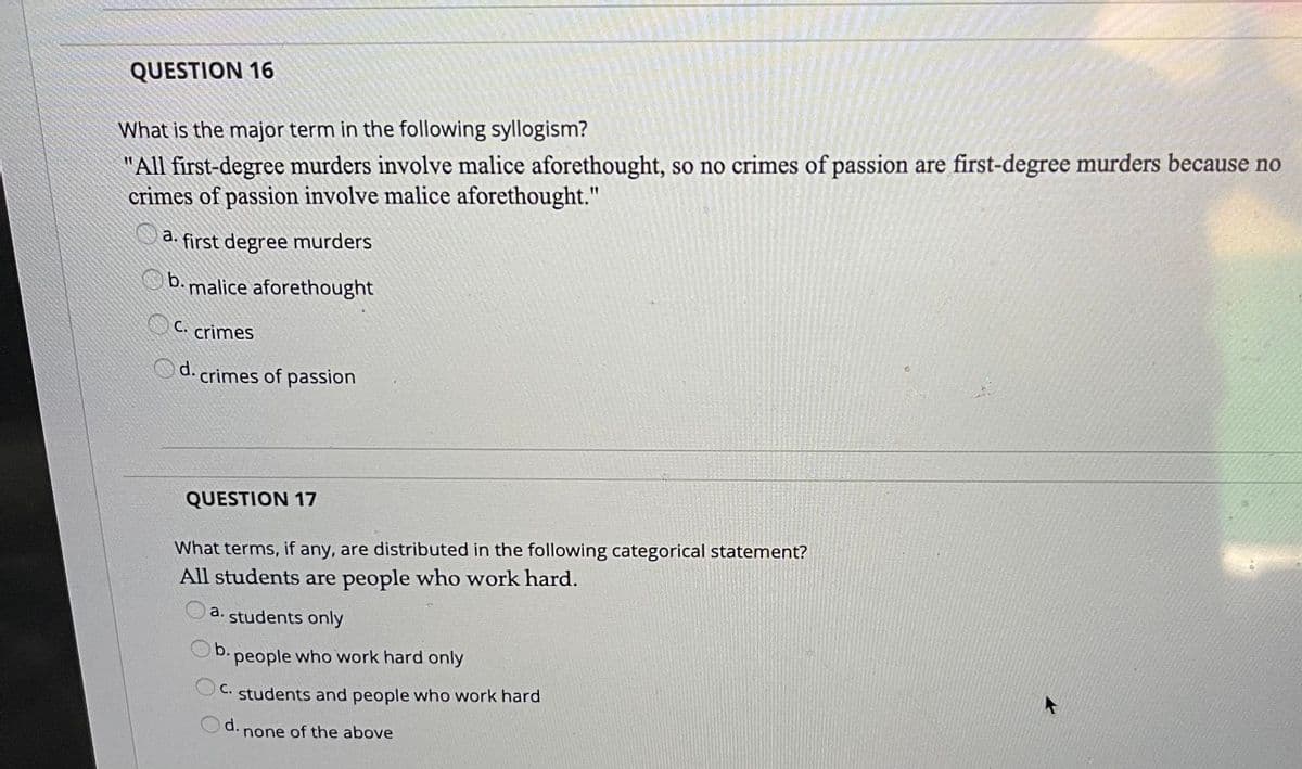 QUESTION 16
What is the major term in the following syllogism?
"All first-degree murders involve malice aforethought, so no crimes of passion are first-degree murders because no
crimes of passion involve malice aforethought."
a. first degree murders
Ob. malice aforethought
O C.
crimes
d. crimes of passion
QUESTION 17
What terms, if any, are distributed in the following categorical statement?
All students are people who work hard.
a.
students only
b.
people who work hard only
C. students and people who work hard
d.
none of the above
