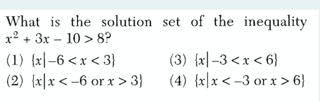 **Problem Statement:**

Find the solution set of the inequality:

\[x^2 + 3x - 10 > 8\]

**Options:**

1. \(\{x | -6 < x < 3\}\)
2. \(\{x | x < -6 \text{ or } x > 3\}\)
3. \(\{x | -3 < x < 6\}\)
4. \(\{x | x < -3 \text{ or } x > 6\}\)

Explanation:

To solve the inequality \(x^2 + 3x - 10 > 8\), we need to first rearrange it to a standard form:

\[x^2 + 3x - 10 - 8 > 0\]

Simplifying, we get:

\[x^2 + 3x - 18 > 0\]

Next, we find the roots of the equation \(x^2 + 3x - 18 = 0\). To find the roots, we can factorize the quadratic equation.

\[x^2 + 3x - 18 = (x + 6)(x - 3)\]

The roots of the equation are \(x = -6\) and \(x = 3\).

Now we need to determine the intervals where the inequality \(x^2 + 3x - 18 > 0\) holds true. 
To do this, we test the values in the regions determined by the roots: 

1. \(x < -6\)
2. \(-6 < x < 3\)
3. \(x > 3\)

By testing values in these intervals:

- For \(x < -6\), let's take \(x = -7\):
  \[(-7 + 6)(-7 - 3) = (-1)(-10) = 10 > 0\]
  
- For \(-6 < x < 3\), let's take \(x = 0\):
  \[(0 + 6)(0 - 3) = (6)(-3) = -18 < 0\]
  
- For \(x > 3\), let's take \(x = 4\):
  \[(4 + 6)(4 - 3) = (10)(1) = 10 > 0\]

From