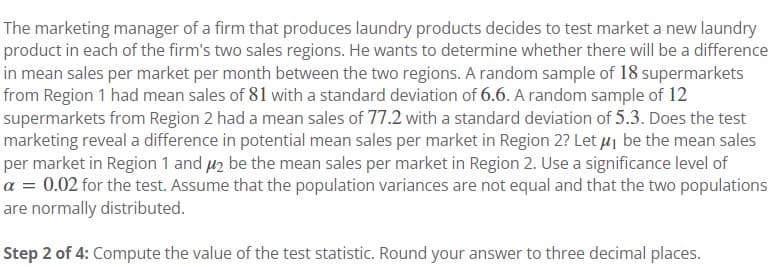 The marketing manager of a firm that produces laundry products decides to test market a new laundry
product in each of the firm's two sales regions. He wants to determine whether there will be a difference
in mean sales per market per month between the two regions. A random sample of 18 supermarkets
from Region 1 had mean sales of 81 with a standard deviation of 6.6. A random sample of 12
supermarkets from Region 2 had a mean sales of 77.2 with a standard deviation of 5.3. Does the test
marketing reveal a difference in potential mean sales per market in Region 2? Let μ₁ be the mean sales
per market in Region 1 and 2 be the mean sales per market in Region 2. Use a significance level of
a = 0.02 for the test. Assume that the population variances are not equal and that the two populations
are normally distributed.
Step 2 of 4: Compute the value of the test statistic. Round your answer to three decimal places.