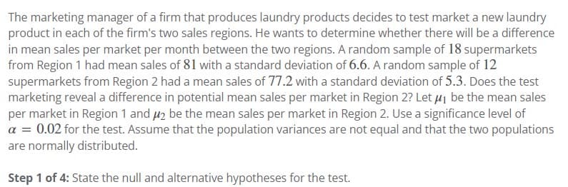 The marketing manager of a firm that produces laundry products decides to test market a new laundry
product in each of the firm's two sales regions. He wants to determine whether there will be a difference
in mean sales per market per month between the two regions. A random sample of 18 supermarkets
from Region 1 had mean sales of 81 with a standard deviation of 6.6. A random sample of 12
supermarkets from Region 2 had a mean sales of 77.2 with a standard deviation of 5.3. Does the test
marketing reveal a difference in potential mean sales per market in Region 2? Let μ₁ be the mean sales
per market in Region 1 and 2 be the mean sales per market in Region 2. Use a significance level of
a = 0.02 for the test. Assume that the population variances are not equal and that the two populations
are normally distributed.
Step 1 of 4: State the null and alternative hypotheses for the test.