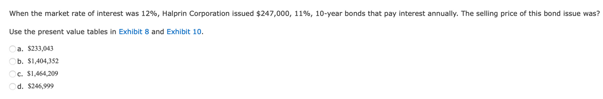 When the market rate of interest was 12%, Halprin Corporation issued $247,000, 11%, 10-year bonds that pay interest annually. The selling price of this bond issue was?
Use the present value tables in Exhibit 8 and Exhibit 10.
a. $233,043
b. $1,404,352
Oc. $1,464,209
d. $246,999