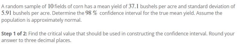 A random sample of 10 fields of corn has a mean yield of 37.1 bushels per acre and standard deviation of
5.91 bushels per acre. Determine the 98 % confidence interval for the true mean yield. Assume the
population is approximately normal.
Step 1 of 2: Find the critical value that should be used in constructing the confidence interval. Round your
answer to three decimal places.