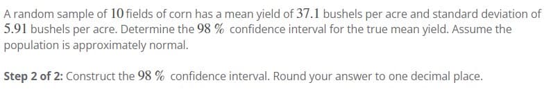 A random sample of 10 fields of corn has a mean yield of 37.1 bushels per acre and standard deviation of
5.91 bushels per acre. Determine the 98 % confidence interval for the true mean yield. Assume the
population is approximately normal.
Step 2 of 2: Construct the 98 % confidence interval. Round your answer to one decimal place.