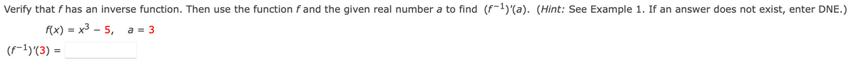 Verify that f has an inverse function. Then use the function f and the given real number a to find (f-l)'(a). (Hint: See Example 1. If an answer does not exist, enter DNE.)
f(x) = x3 – 5,
a = 3
(f-1)'(3) =
