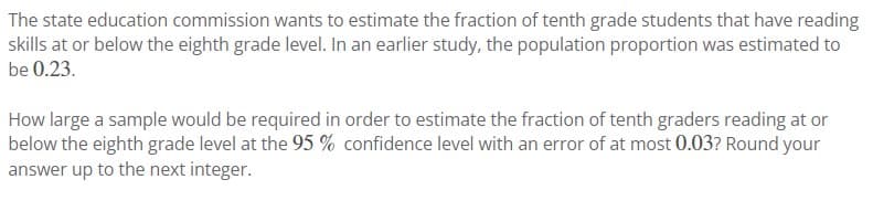 The state education commission wants to estimate the fraction of tenth grade students that have reading
skills at or below the eighth grade level. In an earlier study, the population proportion was estimated to
be 0.23.
How large a sample would be required in order to estimate the fraction of tenth graders reading at or
below the eighth grade level at the 95 % confidence level with an error of at most 0.03? Round your
answer up to the next integer.