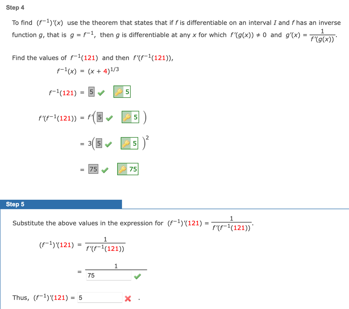 Step 4
To find (f-1)'(x) use the theorem that states that if f is differentiable on an interval I and f has an inverse
1
function g, that is g = f-1, then g is differentiable at any x for which f '(g(x)) # 0 and g'(x) =
f'(g(x))
Find the values of f-1(121) and then f'(f-1(121)),
f-1(x) = (x + 4)1/3
f-1(121) :
5
%3D
f'(f-1(121))
= f(5
= 31 15
75
75
Step 5
1
Substitute the above values in the expression for (f-1)'(121) :
f'(f-1(121))'
1
(F-1)'(121)
f'(f-1(121))
1
75
Thus, (f-1)'(121) = 5
