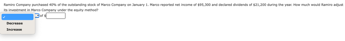 Ramiro Company purchased 40% of the outstanding stock of Marco Company on January 1. Marco reported net income of $95,300 and declared dividends of $21,200 during the year. How much would Ramiro adjust
its investment in Marco Company under the equity method?
of $
Decrease
Increase