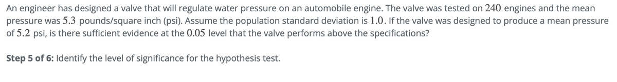 An engineer has designed a valve that will regulate water pressure on an automobile engine. The valve was tested on 240 engines and the mean
pressure was 5.3 pounds/square inch (psi). Assume the population standard deviation is 1.0. If the valve was designed to produce a mean pressure
of 5.2 psi, is there sufficient evidence at the 0.05 level that the valve performs above the specifications?
Step 5 of 6: Identify the level of significance for the hypothesis test.