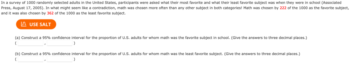 In a survey of 1000 randomly selected adults in the United States, participants were asked what their most favorite and what their least favorite subject was when they were in school (Associated
Press, August 17, 2005). In what might seem like a contradiction, math was chosen more often than any other subject in both categories! Math was chosen by 222 of the 1000 as the favorite subject,
and it was also chosen by 362 of the 1000 as the least favorite subject.
n USE SALT
(a) Construct a 95% confidence interval for the proportion of U.S. adults for whom math was the favorite subject in school. (Give the answers to three decimal places.)
(b) Construct a 95% confidence interval for the proportion of U.S. adults for whom math was the least favorite subject. (Give the answers to three decimal places.)
