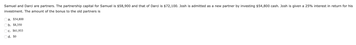 Samuel and Darci are partners. The partnership capital for Samuel is $58,900 and that of Darci is $72,100. Josh is admitted as a new partner by investing $54,800 cash. Josh is given a 25% interest in return for his
investment. The amount of the bonus to the old partners is
a. $54,800
b. $8,350
Oc. $61,933
Od. $0